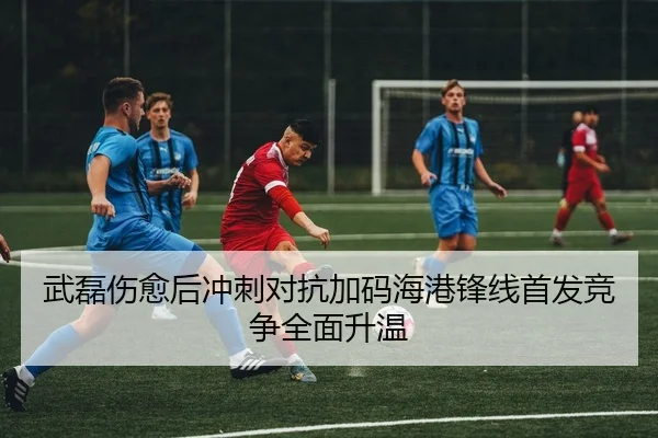 武磊伤愈后冲刺对抗加码海港锋线首发竞争全面升温（Kaiyun）